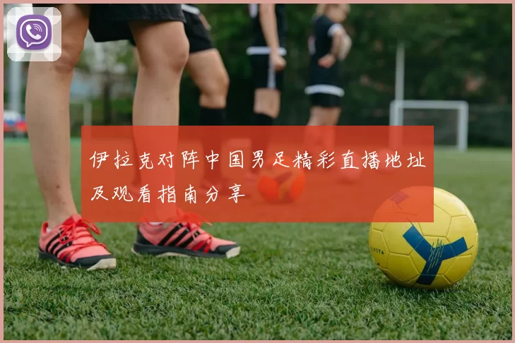伊拉克对阵中国男足精彩直播地址及观看指南分享