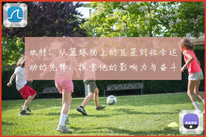 坎特：从篮球场上的巨星到社会运动的先锋，探索他的影响力与奋斗历程