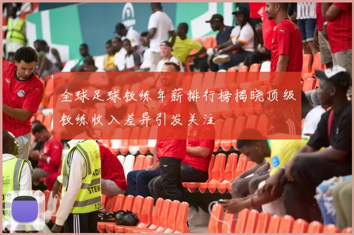 全球足球教练年薪排行榜揭晓顶级教练收入差异引发关注