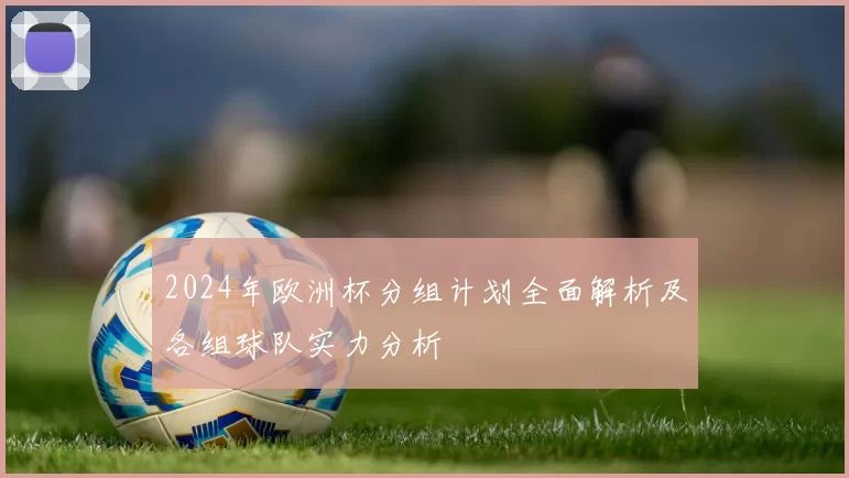 2024年欧洲杯分组计划全面解析及各组球队实力分析