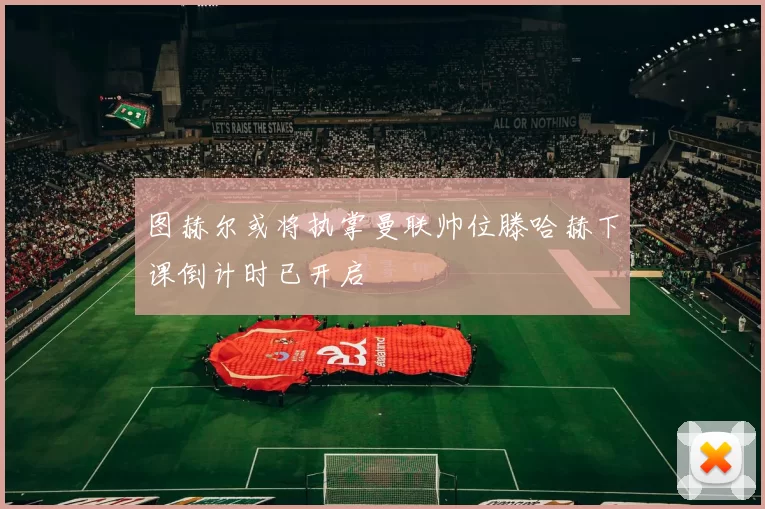 图赫尔或将执掌曼联帅位滕哈赫下课倒计时已开启