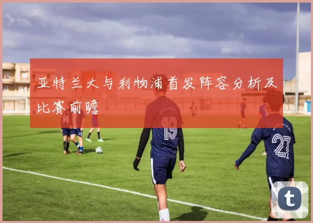 亚特兰大与利物浦首发阵容分析及比赛前瞻