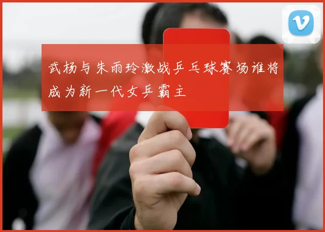武杨与朱雨玲激战乒乓球赛场谁将成为新一代女乒霸主