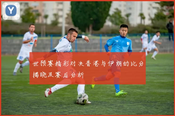 世预赛精彩对决香港与伊朗的比分揭晓及赛后分析
