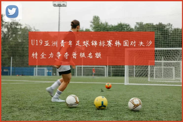 U19亚洲青年足球锦标赛韩国对决沙特全力争夺晋级名额