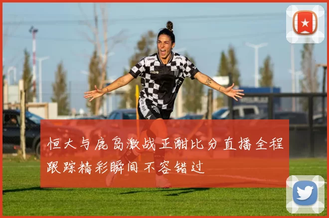 恒大与鹿岛激战正酣比分直播全程跟踪精彩瞬间不容错过