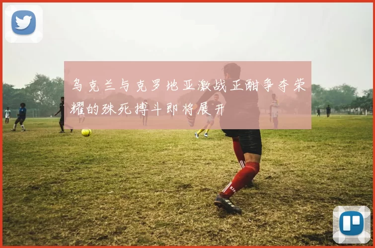 乌克兰与克罗地亚激战正酣争夺荣耀的殊死搏斗即将展开