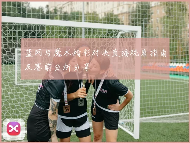 蓝网与魔术精彩对决直播观看指南及赛前分析分享